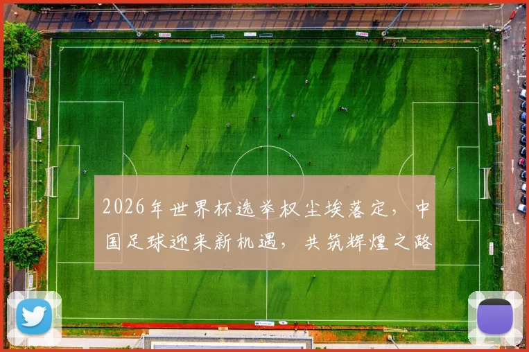 2026年世界杯选举权尘埃落定，中国足球迎来新机遇，共筑辉煌之路