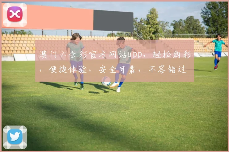 澳门六会彩官方网站app，轻松购彩，便捷体验，安全可靠，不容错过
