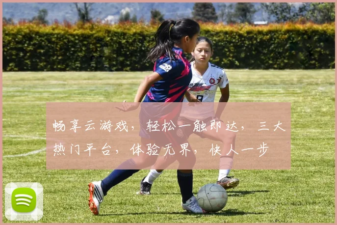 畅享云游戏，轻松一触即达，三大热门平台，体验无界，快人一步