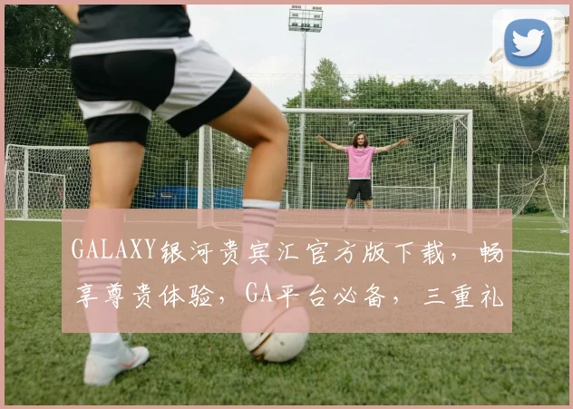 GALAXY银河贵宾汇官方版下载，畅享尊贵体验，GA平台必备，三重礼遇，尊享不停，速来下载