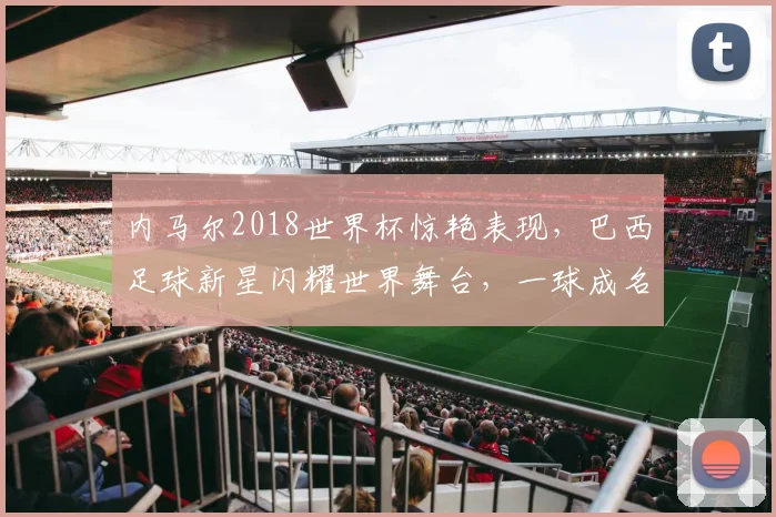 内马尔2018世界杯惊艳表现，巴西足球新星闪耀世界舞台，一球成名